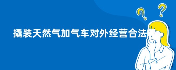 撬装天然气加气车对外经营合法吗