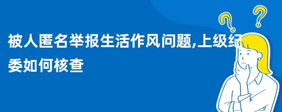 被人匿名举报生活作风问题,上级纪委如何核查