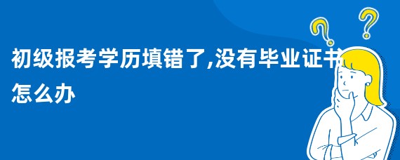 初级报考学历填错了,没有毕业证书怎么办