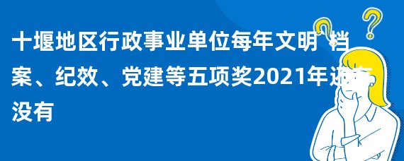 十堰地区行政事业单位每年文明`档案、纪效、党建等五项奖2021年还有没有