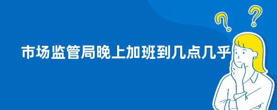 市场监管局晚上加班到几点几乎